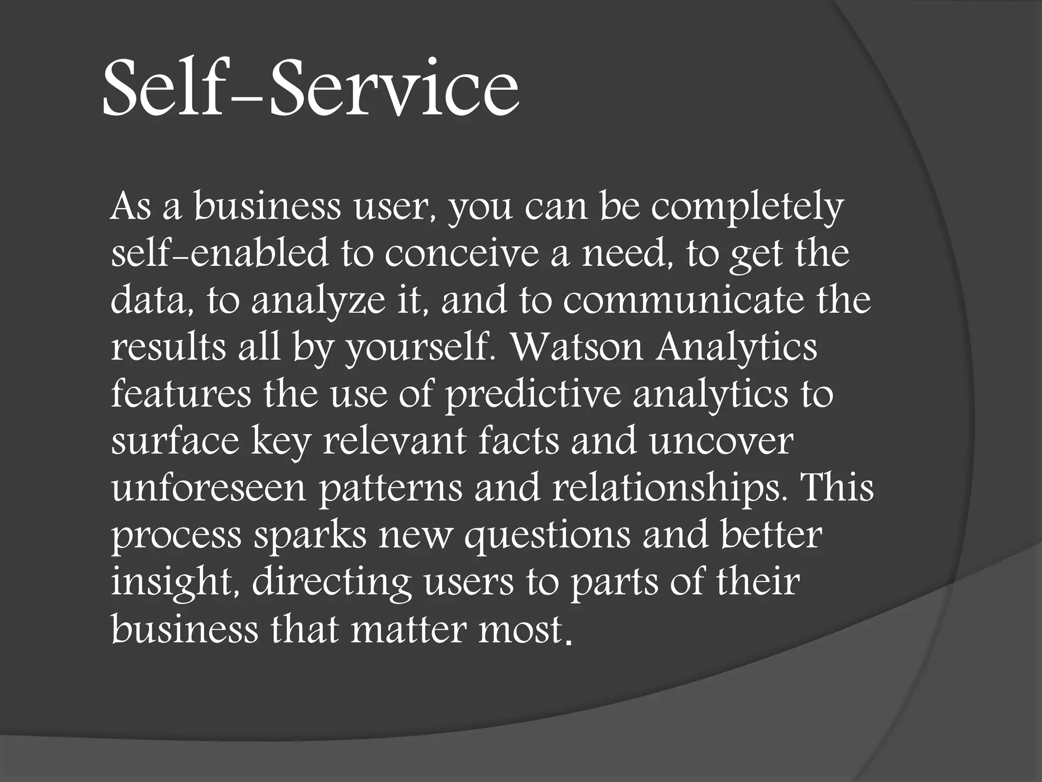 Self-Service
As a business user, you can be completely
self-enabled to conceive a need, to get the
data, to analyze it, and to communicate the
results all by yourself. Watson Analytics
features the use of predictive analytics to
surface key relevant facts and uncover
unforeseen patterns and relationships. This
process sparks new questions and better
insight, directing users to parts of their
business that matter most.
 