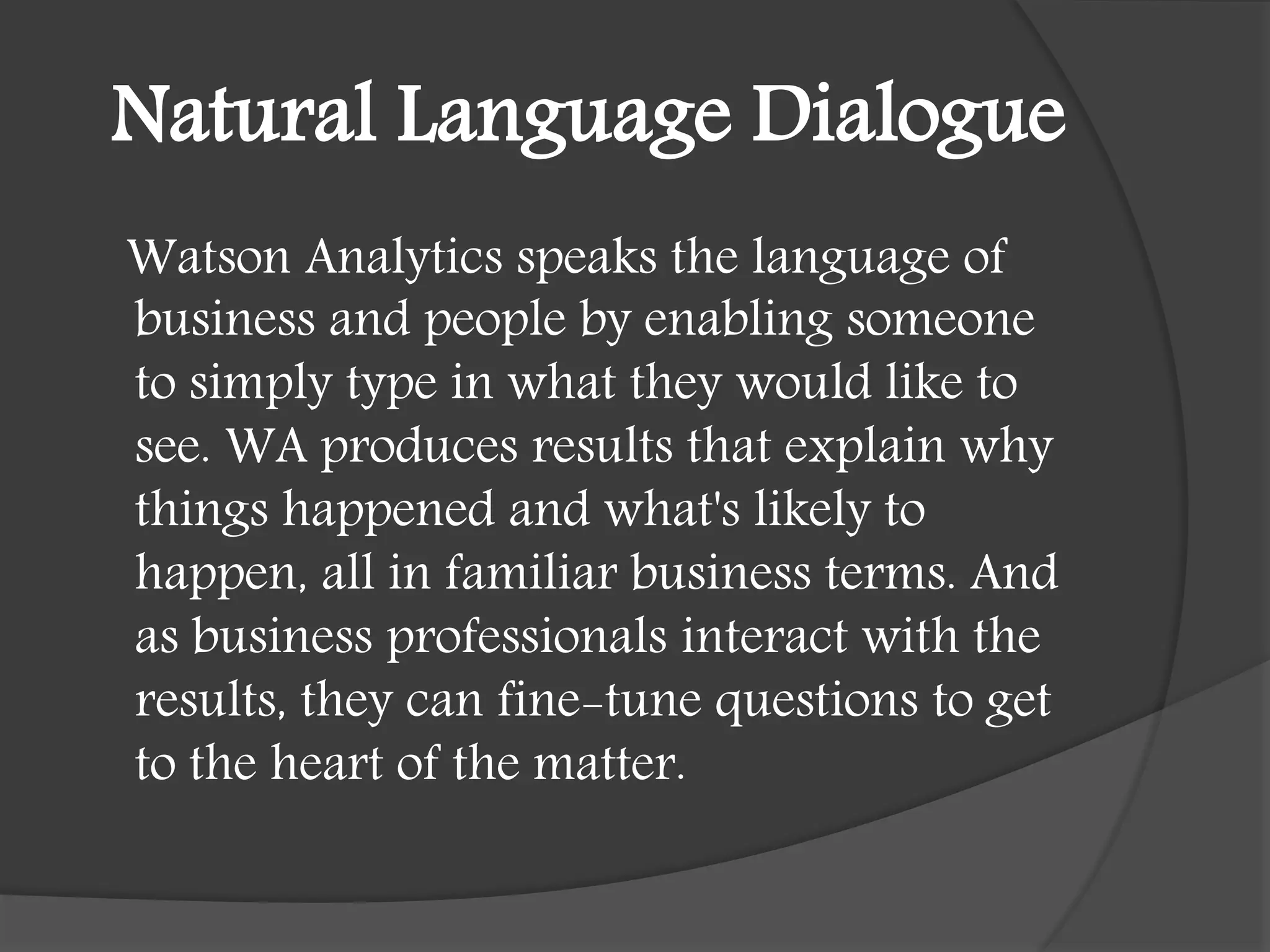 Natural Language Dialogue
Watson Analytics speaks the language of
business and people by enabling someone
to simply type in what they would like to
see. WA produces results that explain why
things happened and what's likely to
happen, all in familiar business terms. And
as business professionals interact with the
results, they can fine-tune questions to get
to the heart of the matter.
 