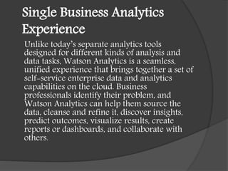 Single Business Analytics
Experience
Unlike today’s separate analytics tools
designed for different kinds of analysis and
data tasks, Watson Analytics is a seamless,
unified experience that brings together a set of
self-service enterprise data and analytics
capabilities on the cloud. Business
professionals identify their problem, and
Watson Analytics can help them source the
data, cleanse and refine it, discover insights,
predict outcomes, visualize results, create
reports or dashboards, and collaborate with
others.
 