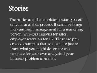 Stories
The stories are like templates to start you off
on your analytics process. It could be things
like campaign management for a marketing
person; win-loss analysis for sales;
employer retention for HR. These are pre-
created examples that you can use just to
learn what you might do, or use as a
template for your own analysis if your
business problem is similar.
 