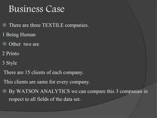 Business Case
 There are three TEXTILE companies.
1 Being Human
 Other two are
2 Printo
3 Style
There are 15 clients of each company.
This clients are same for every company.
 By WATSON ANALYTICS we can compare this 3 companies in
respect to all fields of the data set.
 