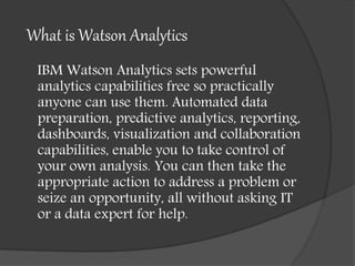 What is Watson Analytics
IBM Watson Analytics sets powerful
analytics capabilities free so practically
anyone can use them. Automated data
preparation, predictive analytics, reporting,
dashboards, visualization and collaboration
capabilities, enable you to take control of
your own analysis. You can then take the
appropriate action to address a problem or
seize an opportunity, all without asking IT
or a data expert for help.
 