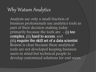 Why Watson Analytics
Analysts say only a small fraction of
business professionals use analytics tools as
part of their decision making today
primarily because the tools are - (i) too
complex, (ii) hard to access, and
(iii) require the skill set of a data scientist.
Reason is clear because these analytical
tools are not developed keeping business
users in mind but technical people to
develop customized solutions for end users.
 