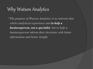 Why Watson Analytics
“The purpose of Watson Analytics is to reinvent that
whole analytical experience and to help a
businessperson, not a specialist, but to help a
businessperson inform their decisions with better
information and better insight.
 