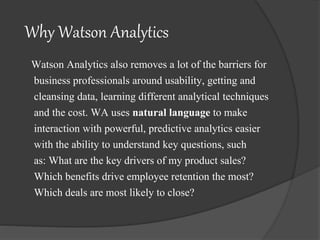 Why Watson Analytics
Watson Analytics also removes a lot of the barriers for
business professionals around usability, getting and
cleansing data, learning different analytical techniques
and the cost. WA uses natural language to make
interaction with powerful, predictive analytics easier
with the ability to understand key questions, such
as: What are the key drivers of my product sales?
Which benefits drive employee retention the most?
Which deals are most likely to close?
 
