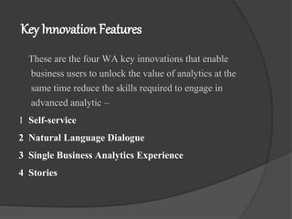 Key Innovation Features
These are the four WA key innovations that enable
business users to unlock the value of analytics at the
same time reduce the skills required to engage in
advanced analytic –
1 Self-service
2 Natural Language Dialogue
3 Single Business Analytics Experience
4 Stories
 
