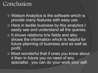 Conclusion
 Watson Analytics is the software which is
provide many features with easy use.
 Here in textile business by this analytics I
easily see and understand all the queries.
 It shows relations b/w fields and also
shows the information which Is helpful for
future planning of business and as well as
profit.
 Most wonderful that if ones you know about
it then in future you no need of any
specialist . you can do your work your self.
 