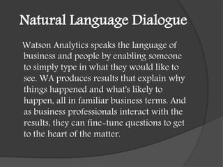 Natural Language Dialogue
Watson Analytics speaks the language of
business and people by enabling someone
to simply type in what they would like to
see. WA produces results that explain why
things happened and what's likely to
happen, all in familiar business terms. And
as business professionals interact with the
results, they can fine-tune questions to get
to the heart of the matter.
 