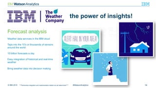 © IBM 2015 14#WatsonAnalytics
the power of insights!
Forecast analysis
Weather data services in the IBM cloud
Taps into the 10’s or thousands of sensors
around the world
10 billion forecasts a day
Easy integration of historical and real-time
weather
Bring weather data into decision making
***Partnership integration and implementation details not yet determined****
 