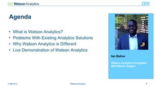 © IBM 2015 2#WatsonAnalytics
Agenda
Ian Balina
Watson Analytics Evangelist
Mid-Atlantic Region
•  What is Watson Analytics?
•  Problems With Existing Analytics Solutions
•  Why Watson Analytics is Different
•  Live Demonstration of Watson Analytics
 