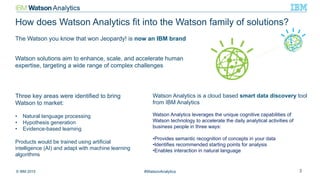 © IBM 2015 #WatsonAnalytics 3
Three key areas were identified to bring
Watson to market:
•  Natural language processing
•  Hypothesis generation
•  Evidence-based learning
Products would be trained using artificial
intelligence (AI) and adapt with machine learning
algorithms
The Watson you know that won Jeopardy! is now an IBM brand
Watson solutions aim to enhance, scale, and accelerate human
expertise, targeting a wide range of complex challenges
Watson Analytics is a cloud based smart data discovery tool
from IBM Analytics
Watson Analytics leverages the unique cognitive capabilities of
Watson technology to accelerate the daily analytical activities of
business people in three ways:
• Provides semantic recognition of concepts in your data
• Identifies recommended starting points for analysis
• Enables interaction in natural language
How does Watson Analytics fit into the Watson family of solutions?
 