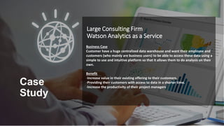 Business Case
Customer have a huge centralized data warehouse and want their employee and
customers (who mainly are business users) to be able to access these data using a
simple to use and intuitive platform so that it allows them to do analysis on their
own.
Benefit
-Increase value in their existing offering to their customers.
-Providing their customers with access to data in a shorter time.
-Increase the productivity of their project managers
Large Consulting Firm
Watson Analytics as a Service
Case
Study
 
