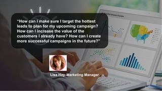 “How can I make sure I target the hottest
leads to plan for my upcoming campaign?
How can I increase the value of the
customers I already have? How can I create
more successful campaigns in the future?”
Lisa Hay, Marketing Manager
 