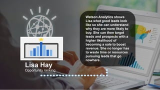 Watson Analytics shows
Lisa what good leads look
like so she can understand
why they are more likely to
buy. She can then target
leads and prospects with a
higher likelihood of
becoming a sale to boost
revenue. She no longer has
to waste time or resources
pursuing leads that go
nowhere.
Opportunity ranking
Lisa Hay
 