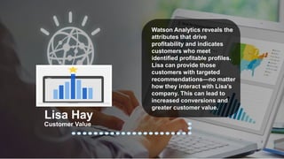 Customer Value
Lisa Hay
Watson Analytics reveals the
attributes that drive
profitability and indicates
customers who meet
identified profitable profiles.
Lisa can provide those
customers with targeted
recommendations—no matter
how they interact with Lisa’s
company. This can lead to
increased conversions and
greater customer value.
 