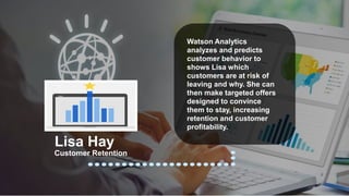 Watson Analytics
analyzes and predicts
customer behavior to
shows Lisa which
customers are at risk of
leaving and why. She can
then make targeted offers
designed to convince
them to stay, increasing
retention and customer
profitability.
Customer Retention
Lisa Hay
 