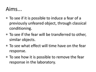 Aims...To see if it is possible to induce a fear of a previously unfeared object, through classical conditioning.