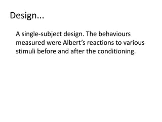 To see how it is possible to remove the fear response in the laboratory. Methodology... A case study undertaken on one child (Little Albert) in controlled laboratory conditions.