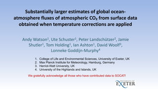 Substantially larger estimates of global ocean-
atmosphere fluxes of atmospheric CO₂ from surface data
obtained when temperature corrections are applied
Andy Watson1, Ute Schuster1, Peter Landschützer2, Jamie
Shutler1, Tom Holding1, Ian Ashton1, David Woolf3,
Lonneke Goddijn-Murphy4
1. College of Life and Environmental Sciences, University of Exeter, UK
2. Max Planck Institute for Meteorology, Hamburg, Germany
3. Herriot-Watt University, UK
4. University of the Highlands and Islands, UK
We gratefully acknowledge all those who have contributed data to SOCAT!
 