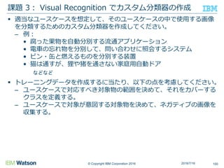 © Copyright IBM Corporation 2016
 適当なユースケースを想定して、そのユースケースの中で使用する画像
を分類するためのカスタム分類器を作成してください。
– 例：
• 腐った果物を自動分別する流通アプリケーション
• 電車の忘れ物を分別して、問い合わせに照会するシステム
• ビン・缶と燃えるものを分別する装置
• 猫は通すが、狸や猪を通さない家庭用自動ドア
などなど
 トレーニングデータを作成するに当たり、以下の点を考慮してください。
– ユースケースで対応すべき対象物の範囲を決めて、それをカバーする
クラスを定義する。
– ユースケースで対象が意図する対象物を決めて、ネガティブの画像を
収集する。
課題 3： Visual Recognition でカスタム分類器の作成
1002016/7/16
 