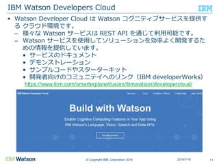 © Copyright IBM Corporation 2016
 Watson Developer Cloud は Watson コグニティブサービスを提供す
る クラウド環境です。
– 様々な Watson サービスは REST API を通じて利用可能です。
– Watson サービスを使用してソリューションを効率よく開発するた
めの情報を提供しています。
• サービスのドキュメント
• デモンストレーション
• サンプルコードやスターターキット
• 開発者向けのコミュニテイへのリンク（IBM developerWorks）
IBM Watson Developers Cloud
112016/7/16
https://www.ibm.com/smarterplanet/us/en/ibmwatson/developercloud/
 