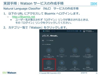 © Copyright IBM Corporation 2016
Natural Language Classifier （NLC） サービスの作成手順
1. 以下の URL にアクセスして Bluemix へログインします。
– http://Bluemix.net
• ユーザー名が表示されず「ログイン」リンクが表示されるときは、
その「ログイン」リンクをクリックしてください。
2. カテゴリ一覧で「Watson」をクリックします。
実習手順：Watson サービスの作成手順
152016/7/16
 