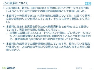 © Copyright IBM Corporation 2016
 この資料は、新たに IBM Watson を使用したアプリケーションを作成
しようとしている方に向けての最初の説明資料として作成しました。
 本資料で十分説明できない内容や追加の情報については、なるべく参考
文献や資料のリンクを挿入しています。そちらも併せて参照してくださ
い。
 本資料に含まれる実習を行うための補助資料を LabFiles として提供し
ています。実習を行う際に使用してください。
– 本資料に記載されているコードやコマンド例は、プレゼンテーション
ソフトの自動変換で不適切な文字に変換されていることがありますの
で、補助資料の operations.txt の内容を参照してください。
 本資料は作成時点での最新情報を記載していますが、紹介している製品
や技術リソースの内容は予告なく変更されることがありますことをご留
意ください。
この資料について
22016/7/16
 