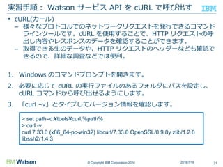 © Copyright IBM Corporation 2016
 cURL(カール)
– 様々なプロトコルでのネットワークリクエストを発行できるコマンド
ラインツールです。cURL を使用することで、HTTP リクエストの呼
出し内容やレスポンスのデータを確認することができます。
– 取得できる生のデータや、HTTP リクエストのヘッダーなども確認で
きるので、詳細な調査などでは便利。
1. Windows のコマンドプロンプトを開きます。
2. 必要に応じて cURL の実行ファイルのあるフォルダにパスを設定し、
cURL コマンドから呼び出せるようにします。
3. 「curl –v」とタイプしてバージョン情報を確認します。
実習手順： Watson サービス API を cURL で呼び出す
212016/7/16
> set path=c:¥tools¥curl;%path%
> curl -v
curl 7.33.0 (x86_64-pc-win32) libcurl/7.33.0 OpenSSL/0.9.8y zlib/1.2.8
libssh2/1.4.3
 