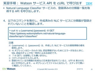 © Copyright IBM Corporation 2016
 Natural Language Classifier サービスの、登録済みの分類器一覧を取
得する API を呼び出します。
4. 以下のコマンドを発行し、作成済みの NLC サービスに分類器が登録さ
れていないことを確認します。
実習手順： Watson サービス API を cURL で呼び出す
222016/7/16
> curl -k -u {username}:{password} -X GET
"https://gateway.watsonplatform.net/natural-language-
classifier/api/v1/classifiers"
注意
※ {username} と {password} は、作成した NLC サービスの資格情報の値を
使用します。
※ -k オプションはローカルの SSL 認証情報がないためにエラーが出るときに、
SSL 認証のチェックを一時的に止める設定です。
※ 「-X GET」は省略しても構いません。
※ コマンドは1行で入力します。
※ 登録されている分類器の名前など日本語が含まれていると、UTF-8 表示のた
めに文字化けします。-o オプションでファイルに出力して、エディタで開い
て確認してください。
 