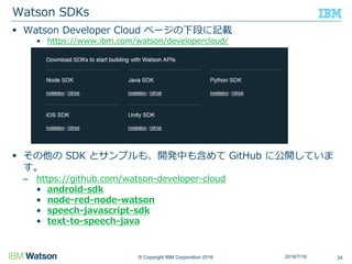 © Copyright IBM Corporation 2016
 Watson Developer Cloud ページの下段に記載
• https://www.ibm.com/watson/developercloud/
 その他の SDK とサンプルも、開発中も含めて GitHub に公開していま
す。
– https://github.com/watson-developer-cloud
• android-sdk
• node-red-node-watson
• speech-javascript-sdk
• text-to-speech-java
Watson SDKs
242016/7/16
 