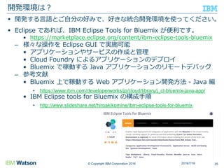 © Copyright IBM Corporation 2016
 開発する言語とご自分の好みで、好きな統合開発環境を使ってください。
 Eclipse であれば、IBM Eclipse Tools for Bluemix が便利です。
• https://marketplace.eclipse.org/content/ibm-eclipse-tools-bluemix
– 様々な操作を Eclipse GUI で実施可能
• アプリケーションやサービスの作成と管理
• Cloud Foundry によるアプリケーションのデプロイ
• Bluemix で稼動する Java アプリケーションのリモートデバッグ
– 参考文献
• Bluemix 上で稼動する Web アプリケーション開発方法 - Java 編
• https://www.ibm.com/developerworks/jp/cloud/library/j_cl-bluemix-java-app/
• IBM Eclipse tools for Bluemix の構成手順
• http://www.slideshare.net/hiroakikomine/ibm-eclipse-tools-for-bluemix
開発環境は？
252016/7/16
 