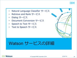 © Copyright IBM Corporation 2016© Copyright IBM Corporation 2016
Watson サービスの詳細
• Natural Language Classifier サービス
• Retrieve and Rank サービス
• Dialog サービス
• Document Conversion サービス
• Speech to Text サービス
• Text to Speech サービス
262016/7/16
 