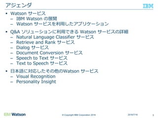 © Copyright IBM Corporation 2016
 Watson サービス
– IBM Watson の展開
– Watson サービスを利用したアプリケーション
 Q&A ソリューションに利用できる Watson サービスの詳細
– Natural Language Classifier サービス
– Retrieve and Rank サービス
– Dialog サービス
– Document Conversion サービス
– Speech to Text サービス
– Text to Speech サービス
 日本語に対応したその他のWatson サービス
– Visual Recognition
– Personality Insight
アジェンダ
32016/7/16
 