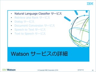© Copyright IBM Corporation 2016© Copyright IBM Corporation 2016
Watson サービスの詳細
• Natural Language Classifier サービス
• Retrieve and Rank サービス
• Dialog サービス
• Document Conversion サービス
• Speech to Text サービス
• Text to Speech サービス
322016/7/16
 