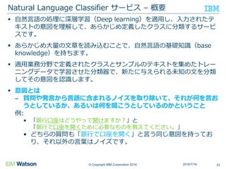 © Copyright IBM Corporation 2016
 自然言語の処理に深層学習（Deep learning）を適用し、入力されたテ
キストの意図を理解して、あらかじめ定義したクラスに分類するサービ
スです。
 あらかじめ大量の文章を読み込むことで、自然言語の基礎知識（base
knowledge）を持ちます。
 適用業務分野で定義されたクラスとサンプルのテキストを集めたトレー
ニングデータで学習させた分類器で、新たに与えられる未知の文を分類
してその意図を認識します。
 意図とは
– 質問や発言から言語に含まれるノイズを取り除いて、それが何を言お
うとしているか、あるいは何を聞こうとしているのかということ
例:
• 「銀行口座はどうやって開けますか？」と
「銀行で口座を開くために必要なものを教えてください。」
• どちらの質問も「銀行で口座を開く」と言う同じ意図を持ってお
り、それ以外の言葉はノイズです。
Natural Language Classifier サービス – 概要
332016/7/16
 