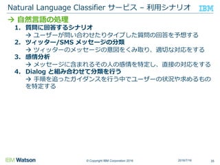 © Copyright IBM Corporation 2016
 自然言語の処理
1. 質問に回答するシナリオ
 ユーザーが問い合わせたりタイプした質問の回答を予想する
2. ツィッター/SMS メッセージの分類
 ツィッターのメッセージの意図をくみ取り、適切な対応をする
3. 感情分析
 メッセージに含まれるその人の感情を特定し、直接の対応をする
4. Dialog と組み合わせて分類を行う
 手順を追ったガイダンスを行う中でユーザーの状況や求めるもの
を特定する
Natural Language Classifier サービス – 利用シナリオ
352016/7/16
 