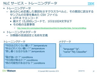 © Copyright IBM Corporation 2016
 トレーニングデータ
– あらかじめ定義した意図を示すクラスラベルと、その意図に該当する
サンプルの文章を集めた CSV ファイル
• UTF-8 でエンコード
• 最大で 15,000レコードで、1行は1024文字以下
• その他の注意事項
• http://www.ibm.com/watson/developercloud/doc/nl-classifier/data_format.shtml#top
 トレーニングメタデータ
– 分類器の言語設定と名前を定義
NLC サービス – トレーニングデータ
372016/7/16
"今日はどれくらい暑い？",temperature
"外はどれくらい暑い？",temperature
"蒸し暑くなるかなあ？",temperature
…
"風が強いか？",conditions
"今日雨が降るか？",conditions
"雨の可能性があるかな？",conditions
…
{
"language":"ja",
"name":"My Classifier“
}
トレーニングデータ メタデータ
 