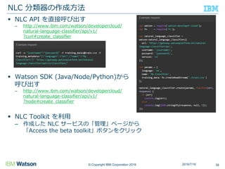 © Copyright IBM Corporation 2016
 NLC API を直接呼び出す
– http://www.ibm.com/watson/developercloud/
natural-language-classifier/api/v1/
?curl#create_classifier
 Watson SDK (Java/Node/Python)から
呼び出す
– http://www.ibm.com/watson/developercloud/
natural-language-classifier/api/v1/
?node#create_classifier
 NLC Toolkit を利用
– 作成した NLC サービスの「管理」ページから
「Access the beta toolkit」ボタンをクリック
NLC 分類器の作成方法
382016/7/16
 