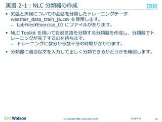 © Copyright IBM Corporation 2016
 気温と天候についての会話を分類したトレーニングデータ
weather_data_train_ja.csv を使用します。
– LabFiles¥Exercise_01 にファイルがあります。
 NLC Toolkit を用いて自然言語を分類する分類器を作成し、分類器でト
レーニングが完了するのを待ちます。
– トレーニングに数分から数十分の時間がかかります。
 分類器に適当な文を入力して正しく分類できるかどうかを確認します。
実習 2-1：NLC 分類器の作成
392016/7/16
 