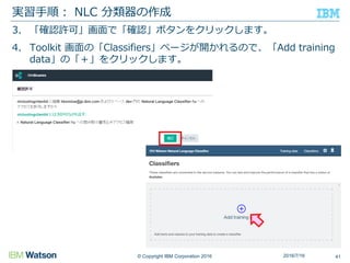 © Copyright IBM Corporation 2016
3. 「確認許可」画面で「確認」ボタンをクリックします。
4. Toolkit 画面の「Classifiers」ページが開かれるので、「Add training
data」の「＋」をクリックします。
実習手順： NLC 分類器の作成
412016/7/16
 