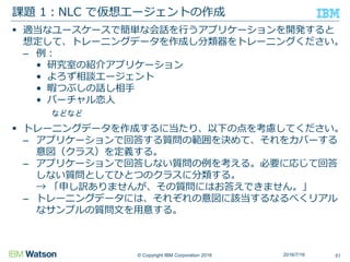 © Copyright IBM Corporation 2016
 適当なユースケースで簡単な会話を行うアプリケーションを開発すると
想定して、トレーニングデータを作成し分類器をトレーニングください。
– 例：
• 研究室の紹介アプリケーション
• よろず相談エージェント
• 暇つぶしの話し相手
• バーチャル恋人
などなど
 トレーニングデータを作成するに当たり、以下の点を考慮してください。
– アプリケーションで回答する質問の範囲を決めて、それをカバーする
意図（クラス）を定義する。
– アプリケーションで回答しない質問の例を考える。必要に応じて回答
しない質問としてひとつのクラスに分類する。
→ 「申し訳ありませんが、その質問にはお答えできません。」
– トレーニングデータには、それぞれの意図に該当するなるべくリアル
なサンプルの質問文を用意する。
課題 1：NLC で仮想エージェントの作成
512016/7/16
 
