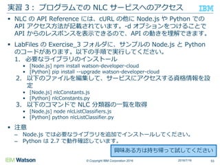 © Copyright IBM Corporation 2016
 NLC の API Reference には、cURL の他に Node.js や Python での
API アクセス方法が記載されています。-d オプションをつけることで
API からのレスポンスを表示できるので、API の動きを理解できます。
 LabFiles の Exercise_3 フォルダに、サンプルの Node.js と Python
のコードがあります。以下の手順で実行してください。
1. 必要なライブラリのインストール
• [Node.js] npm install watson-developer-cloud
• [Python] pip install --upgrade watson-developer-cloud
2. 以下のファイルを編集して、サービスにアクセスする資格情報を設
定
• [Node.js] nlcConstants.js
• [Python] nlcConstants.py
3. 以下のコマンドで NLC 分類器の一覧を取得
• [Node.js] node nlcListClassifiers.js
• [Python] python nlcListClassifier.py
 注意
– Node.js では必要なライブラリを追加でインストールしてください。
– Python は 2.7 で動作確認しています。
実習 3： プログラムでの NLC サービスへのアクセス
532016/7/16
興味ある方は持ち帰って試してください
 