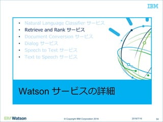 © Copyright IBM Corporation 2016© Copyright IBM Corporation 2016
Watson サービスの詳細
• Natural Language Classifier サービス
• Retrieve and Rank サービス
• Document Conversion サービス
• Dialog サービス
• Speech to Text サービス
• Text to Speech サービス
542016/7/16
 