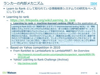 © Copyright IBM Corporation 2016
 Learn to Rank として知られている情報検索システムでの研究をベース
にしています。
 Learning to rank
– https://en.Wikipedia.org/wiki/Learning_to_rank
• Learning to rank or machine-learned ranking (MLR) is the application of
machine learning, typically supervised, semi-supervised or reinforcement
learning, in the construction of ranking models for information retrieval
systems. Training data consists of lists of items with some partial order
specified between items in each list. This order is typically induced by
giving a numerical or ordinal score or a binary judgment (e.g. "relevant" or
"not relevant") for each item. The ranking model's purpose is to rank, i.e.
produce a permutation of items in new, unseen lists in a way which is
"similar" to rankings in the training data in some sense.
– Based on Yahoo competition in 2010
• From RankNet to LambdaRank to LambdaMART: An Overview
• http://research.microsoft.com/en-us/um/people/cburges/tech_reports/MSR-TR-
2010-82.pdf
• Yahoo! Learning to Rank Challenge (Archive)
• http://archive.is/sr8r
ランカーの内部メカニズム
592016/7/16
Learning to Rank あるいは「機械学習によるランク (machine-learned ranking: MLR)」 は、情報
検索システムでのランキングモデルの作成にあたり、多くの場合には専門家の管理下で、ときに
は部分的な管理や強化アルゴリズムによって学習が行われる、機械学習のアプリケーションです。
リスト内で順位付けされたアイテムで構成されたリストがトレーニングデータになります。この
順位付けは大抵は、それぞれのアイテムに対して（関連があるか無いかどうかを示す）数値や序
列のスコアや相対値によって定義されます。ランキングモデルの目的はランクをすることで、新
たに与えられた「はじめて見る」一連のアイテムを、トレーニングデータのランキングと意味的
にで「同じように」なるように並べ替えすることです。
 