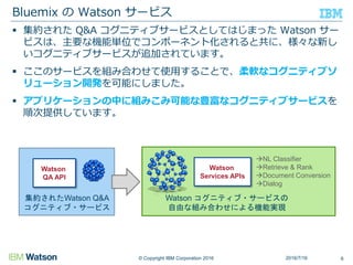 © Copyright IBM Corporation 2016
 集約された Q&A コグニティブサービスとしてはじまった Watson サー
ビスは、主要な機能単位でコンポーネント化されると共に、様々な新し
いコグニティブサービスが追加されています。
 ここのサービスを組み合わせて使用することで、柔軟なコグニティブソ
リューション開発を可能にしました。
 アプリケーションの中に組みこみ可能な豊富なコグニティブサービスを
順次提供しています。
Bluemix の Watson サービス
Watson
Services APIs
Watson コグニティブ・サービスの
自由な組み合わせによる機能実現
NL Classifier
Retrieve & Rank
Document Conversion
Dialog
Watson
QA API
集約されたWatson Q&A
コグニティブ・サービス
2016/7/16 6
 