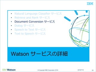 © Copyright IBM Corporation 2016© Copyright IBM Corporation 2016
Watson サービスの詳細
• Natural Language Classifier サービス
• Retrieve and Rank サービス
• Document Conversion サービス
• Dialog サービス
• Speech to Text サービス
• Text to Speech サービス
632016/7/16
 