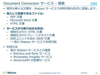 © Copyright IBM Corporation 2016
 既存の様々な文書を、Watson サービスで利用可能な形式に変換します。
 投入して変換できるファイル:
– PDF 文書
– Microsoft Word 文書
– HTML 文書
 サービスから取り出せる形式:
– 規格化された HTML 文書
– 規格化されたプレーンテキスト文書
– 回答ユニットを含む JSON 文書
→ 他の Watson サービスで利用可能
 利用方法
– 他の Watson サービスとの連携
• Retrieve and Rank サービス
• Personality Insights サービス
• AlchemyAPI の各種サービス
Document Conversion サービス – 概要
642016/7/16
 