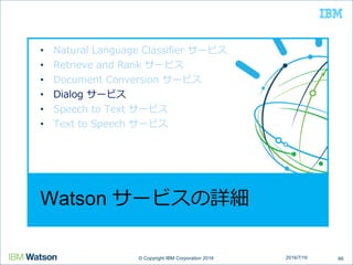 © Copyright IBM Corporation 2016© Copyright IBM Corporation 2016
Watson サービスの詳細
• Natural Language Classifier サービス
• Retrieve and Rank サービス
• Document Conversion サービス
• Dialog サービス
• Speech to Text サービス
• Text to Speech サービス
662016/7/16
 
