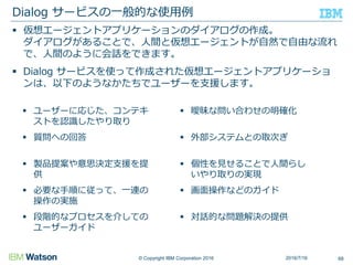 © Copyright IBM Corporation 2016
 仮想エージェントアプリケーションのダイアログの作成。
ダイアログがあることで、人間と仮想エージェントが自然で自由な流れ
で、人間のように会話をできます。
 Dialog サービスを使って作成された仮想エージェントアプリケーショ
ンは、以下のようなかたちでユーザーを支援します。
Dialog サービスの一般的な使用例
 ユーザーに応じた、コンテキ
ストを認識したやり取り
 質問への回答
 製品提案や意思決定支援を提
供
 必要な手順に従って、一連の
操作の実施
 段階的なプロセスを介しての
ユーザーガイド
 曖昧な問い合わせの明確化
 外部システムとの取次ぎ
 個性を見せることで人間らし
いやり取りの実現
 画面操作などのガイド
 対話的な問題解決の提供
2016/7/16 68
 
