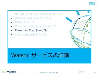 © Copyright IBM Corporation 2016© Copyright IBM Corporation 2016
Watson サービスの詳細
• Natural Language Classifier サービス
• Retrieve and Rank サービス
• Dialog サービス
• Document Conversion サービス
• Speech to Text サービス
• Text to Speech サービス
692016/7/16
 